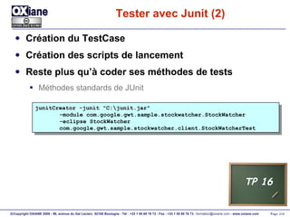 Tester avec Junit (2) Création du TestCase Création des scripts de lancement Reste plus qu’à coder ses méthodes de tests Méthodes standards de JUnit junitCreator -junit "C:\junit.jar" -module com.google.gwt.sample.stockwatcher.StockWatcher -eclipse StockWatcher   com.google.gwt.sample.stockwatcher.client.StockWatcherTest TP 16 