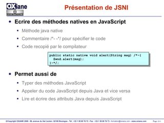 Présentation de JSNI Ecrire des méthodes natives en JavaScript Méthode java native Commentaire /*- -*/ pour spécifier le code Code recopié par le compilateur Permet aussi de Typer des méthodes JavaScript Appeler du code JavaScript depuis Java et vice versa Lire et écrire des attributs Java depuis JavaScript public static native void alert(String msg) /*-{ $wnd.alert(msg); }-*/; 