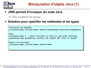 Manipulation d'objets Java (1) JSNI permet d’invoquer du code Java Mais problème de typage Notation pour spécifier les méthodes et les types Invocation de méthode [instance-expr.]@class-name::method-name(param-signature)(arguments) Avec  [instance-expr.]  = Nom d’attribut ou this ou rien pour statique Signatures des paramètres suivent les règles JNI (voir ci après) Accès à un attribut [instance-expr.]@class-name::method-name 