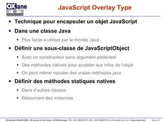 JavaScript Overlay Type  Technique pour encapsuler un objet JavaScript Dans une classe Java Plus facile à utiliser par le monde Java Définir une sous-classe de JavaScriptObject Avec un constructeur sans argument protected Des méthodes natives pour accéder aux infos de l’objet On peut même rajouter des vraies méthodes java Définir des méthodes statiques natives Dans d’autres classes Retournent des instances 