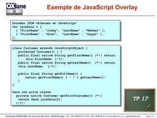 Exemple de JavaScript Overlay Données JSON obtenues en JavaScript var jsonData = [ { "FirstName" : "Jimmy", "LastName" : "Webber" }, { "FirstName" : "Alan",  "LastName" : "Dayal" }, ]; class Customer extends JavaScriptObject { protected Customer() { }  public final native String getFirstName() /*-{ return  this.FirstName; }-*/; public final native String getLastName()  /*-{ return  this.LastName;  }-*/; public final String getFullName() { return getFirstName() + " " + getLastName();  } } Dans une autre classe private native Customer getFirstCustomer() /*-{ return $wnd.jsonData[0];  }-*/; TP 17 