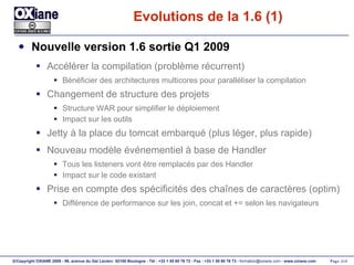 Evolutions de la 1.6 (1) Nouvelle version 1.6 sortie Q1 2009 Accélérer la compilation (problème récurrent) Bénéficier des architectures multicores pour paralléliser la compilation Changement de structure des projets Structure WAR pour simplifier le déploiement Impact sur les outils Jetty à la place du tomcat embarqué (plus léger, plus rapide) Nouveau modèle événementiel à base de Handler Tous les listeners vont être remplacés par des Handler Impact sur le code existant Prise en compte des spécificités des chaînes de caractères (optim) Différence de performance sur les join, concat et += selon les navigateurs 