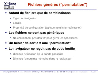Fichiers générés ("permutation") Autant de fichiers que de combinaisons Type de navigateur Locale Propriété de configuration (typiquement internet/intranet) Les fichiers ne sont pas génériques Ne contiennent pas des "if" pour gérer les spécificités Un fichier de sortie = une "permutation" Le navigateur ne reçoit pas de code inutile Diminue l'utilisation de la bande passante Diminue l'empreinte mémoire dans le navigateur 