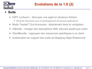 Evolutions de la 1.6 (2) Suite GWT.runAsync : découper une appli en plusieurs fichiers Devenait nécessaire pour le développement de grosses applications Mode "hosted" Out-of-process : directement dans le navigateur UIBinder : charger des descriptions XML d'écrans plutôt que coder ClientBundle : regrouper des ressources spécifiques à un client Amélioration du support des outils de Mapping Objet Relationnel 