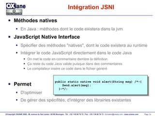 Intégration JSNI Méthodes natives En Java : méthodes dont le code existera dans la jvm JavaScript Native Interface Spécifier des méthodes "natives", dont le code existera au runtime Intégrer le code JavaScript directement dans le code Java On met le code en commentaire derrière la définition Ça reste du code Java valide puisque dans des commentaires Le compilateur insère ce code dans le fichier généré Permet D'optimiser De gérer des spécifités, d'intégrer des librairies existantes public static native void alert(String msg) /*-{ $wnd.alert(msg); }-*/; 