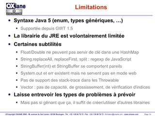 Limitations Syntaxe Java 5 (enum, types génériques, …) Supportée depuis GWT 1.5 La librairie du JRE est volontairement limitée Certaines subtilités Float/Double ne peuvent pas servir de clé dans une HashMap String.replaceAll, replaceFirst, split : regexp de JavaScript StringBuffer(int) et StringBuffer se comportent pareils System.out et err existent mais ne servent pas en mode web Pas de support des stack-trace dans les Throwable Vector : pas de capacité, de grossissement, de vérification d'indices Laisse entrevoir les types de problèmes à prévoir Mais pas si gênant que ça, il suffit de créer/utiliser d'autres librairies 