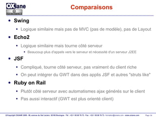 Comparaisons Swing Logique similaire mais pas de MVC (pas de modèle), pas de Layout Echo2 Logique similaire mais tourne côté serveur Beaucoup plus d'appels vers le serveur et nécessité d'un serveur J2EE JSF Compliqué, tourne côté serveur, pas vraiment du client riche On peut intégrer du GWT dans des applis JSF et autres "struts like" Ruby on Rail Plutôt côté serveur avec automatismes ajax générés sur le client Pas aussi interactif (GWT est plus orienté client) 