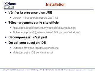 Installation Vérifier la présence d'un JRE Version 1.5 supportée depuis GWT 1.5 Téléchargement sur le site officiel http://code.google.com/intl/fr/webtoolkit/download.html Fichier compressé (gwt-windows-1.5.3.zip pour Windows) Décompresser : c'est prêt On utilisera aussi un IDE Outillage offre des facilités pour eclipse Mais tout autre IDE convient aussi 