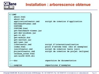 Installation : arborescence obtenue C:\GWT │  about.html  │  about.txt │  applicationCreator.cmd  script de création d'application │  benchmarkViewer.cmd │  COPYING │  COPYING.html │  gwt-benchmark-viewer.jar │  gwt-dev-windows.jar │  gwt-ll.dll │  gwt-module.dtd │  gwt-servlet.jar │  gwt-user.jar │  i18nCreator.cmd  script d'internationalisation │  index.html  point d'entrée html (doc et exemples) │  junitCreator.cmd  script de création tests junit │  projectCreator.cmd  script de création de projet (eclipse) │  release_notes.html │  swt-win32-3235.dll │ ├─── doc  répertoire de documentation ... └─── samples  répertoires d'exemples 