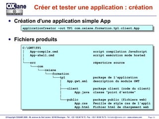 Créer et tester une application : création Création d'une application simple App Fichiers produits applicationCreator -out TP1 com.oxiane.formation.tp1.client.App C:\GWT\TP1 │  App-compile.cmd  script compilation JavaScript │  App-shell.cmd  script exécution mode hosted │ └─── src  répertoire source └─── com └─── oxiane └─── formation └─── tp1  package de l'application │  App.gwt.xml  description du module GWT │ ├─── client  package client (code du client) │  App.java  classe "point d'entrée" │ └─── public  package public (fichiers web) App.css  Feuille de style css de l'appli App.html  Fichier html de chargement web 