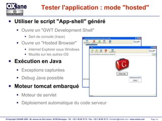 Tester l'application : mode "hosted" Utiliser le script "App-shell" généré Ouvre un "GWT Development Shell" Sert de console (trace) Ouvre un "Hosted Browser" Internet Explorer sous Windows Mozilla sur les autres OS Exécution en Java Exceptions capturées Debug Java possible Moteur tomcat embarqué Moteur de servlet Déploiement automatique du code serveur 