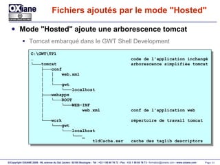Fichiers ajoutés par le mode "Hosted" Mode "Hosted" ajoute une arborescence tomcat Tomcat embarqué dans le GWT Shell Development C:\GWT\TP1 …  code de l'application inchangé └─── tomcat  arborescence simplifiée tomcat ├─── conf │  │  web.xml │  │ │  └─── gwt  │  └─── localhost ├─── webapps │  └─── ROOT │  └─── WEB-INF │  web.xml  conf de l'application web │ └─── work  répertoire de travail tomcat └─── gwt └─── localhost └─── _ tldCache.ser  cache des taglib descriptors 