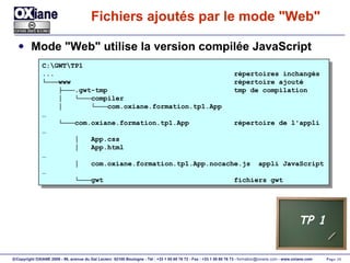 Fichiers ajoutés par le mode "Web" Mode "Web" utilise la version compilée JavaScript C:\GWT\TP1 ...  répertoires inchangés └─── www  répertoire ajouté ├─── .gwt-tmp  tmp de compilation │  └─── compiler │  └─── com.oxiane.formation.tp1.App  … └─── com.oxiane.formation.tp1.App  répertoire de l'appli … │  App.css │  App.html … │  com.oxiane.formation.tp1.App.nocache.js  appli JavaScript … └─── gwt  fichiers gwt TP 1 
