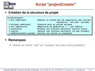 Script "projectCreator" Création de la structure de projet Remarques Utiliser au moins "-ant" ou "-eclipse" (les deux sont possibles) projectCreator [-ant nomProjet]  Générer un script Ant de compilation des sources (extension ".ant.xml" ajoutée) [-eclipse nomProjet]  Création pour un projet eclipse [-out répertoire]  Répertoire de génération ("." par défaut) [-overwrite]  Ecraser les fichiers existants (alerte sinon) [-ignore]  Ignorer les fichiers existants (ne pas écraser) [-addToClassPath entrée]  Ajouter une entrée au classPath 