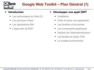 Google Web Toolkit – Plan Général (1) Introduction Les technologies du Web 2.0 Les principes d’Ajax Les applications RIA L’approche de GWT Développer une appli GWT Installation Créer et tester une application Les fenêtres et les panels Les composants graphiques Gestion de l’internationalisation Les feuilles de styles CSS Le modèle événementiel 