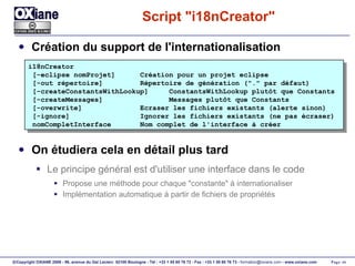 Script "i18nCreator" Création du support de l'internationalisation On étudiera cela en détail plus tard Le principe général est d'utiliser une interface dans le code Propose une méthode pour chaque "constante" à internationaliser Implémentation automatique à partir de fichiers de propriétés i18nCreator [-eclipse nomProjet]  Création pour un projet eclipse [-out répertoire]  Répertoire de génération ("." par défaut) [-createConstantsWithLookup]  ConstantsWithLookup plutôt que Constants [-createMessages]  Messages plutôt que Constants [-overwrite]  Ecraser les fichiers existants (alerte sinon) [-ignore]  Ignorer les fichiers existants (ne pas écraser) nomCompletInterface  Nom complet de l'interface à créer 