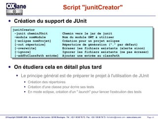 Script "junitCreator" Création du support de JUnit On étudiera cela en détail plus tard Le principe général est de préparer le projet à l'utilisation de JUnit Création des répertoires Création d'une classe pour écrire ses tests En mode eclipse, création d'un ".launch" pour lancer l'exécution des tests junitCreator -junit cheminJUnit  Chemin vers le jar de junit -module nomModule  Nom du module GWT à utiliser [-eclipse nomProjet]  Création pour un projet eclipse [-out répertoire]  Répertoire de génération ("." par défaut) [-overwrite]  Ecraser les fichiers existants (alerte sinon) [-ignore]  Ignorer les fichiers existants (ne pas écraser) [-addToClassPath entrée]  Ajouter une entrée au classPath 