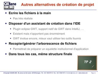 Autres alternatives de création de projet Ecrire les fichiers à la main Pas très réaliste Disposer d'un assistant de création dans l'IDE Plugin eclipse GWT, support natif de GWT dans IntelliJ, … Existent mais n'apportent pas énormément GWT évolue encore, mieux vaut utiliser les outils fournis Recopier/générer l'arborescence de fichiers Permettrait de préparer un squelette institutionnel d'application Dans tous les cas, même structure finale TP 2 