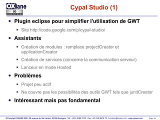 Cypal Studio (1) Plugin eclipse pour simplifier l'utilisation de GWT Site http://code.google.com/p/cypal-studio/ Assistants Création de modules : remplace projectCreator et applicationCreator Création de services (concerne la communication serveur) Lanceur en mode Hosted Problèmes Projet peu actif Ne couvre pas les possibilités des outils GWT tels que junitCreator Intéressant mais pas fondamental 