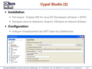 Cypal Studio (2) Installation Pré-requis :  Eclipse IDE for Java EE Developers  (Eclipse + WTP) Dézipper dans le répertoire 'dropins' d'Eclipse et relancer Eclipse Configuration Indiquer l'emplacement de GWT dans les préférences 