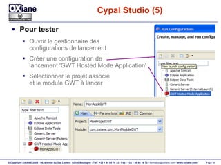 Cypal Studio (5) Pour tester Ouvrir le gestionnaire des configurations de lancement Créer une configuration de  lancement 'GWT Hosted Mode Application' Sélectionner le projet associé et le module GWT à lancer 