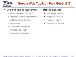 Google Web Toolkit – Plan Général (2) Communications asynchrones Présentation de GWT RPC Impact des comm. asynchrones Implémenter un service Sérialisation Gestion des exceptions Utilisation de JSON Gestion de l'historique Notions avancées Utilisation d’images Intégration Java EE Tester avec Junit Présentation de JSNI 