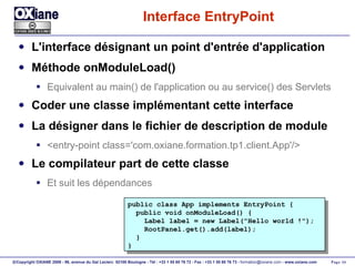 Interface EntryPoint L'interface désignant un point d'entrée d'application Méthode onModuleLoad() Equivalent au main() de l'application ou au service() des Servlets Coder une classe implémentant cette interface La désigner dans le fichier de description de module <entry-point class='com.oxiane.formation.tp1.client.App'/> Le compilateur part de cette classe  Et suit les dépendances public class App implements EntryPoint { public void onModuleLoad() { Label label = new Label("Hello world !"); RootPanel.get().add(label); } } 