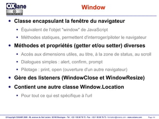 Window Classe encapsulant la fenêtre du navigateur Équivalent de l'objet "window" de JavaScript Méthodes statiques, permettent d'interroger/piloter le navigateur Méthodes et propriétés (getter et/ou setter) diverses Accès aux dimensions utiles, au titre, à la zone de status, au scroll Dialogues simples : alert, confirm, prompt Pilotage : print, open (ouverture d'un autre navigateur) Gère des listeners (WindowClose et WindowResize) Contient une autre classe Window.Location Pour tout ce qui est spécifique à l'url 