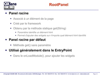 RootPanel Panel racine Associé à un élément de la page Créé par le framework Obtenu par la méthode statique get(String) Paramètre identifie un élément html Permet d'ajouter des widgets sur n'importe quel élément html identifié Panel racine par défaut Méthode get() sans paramètre Utilisé généralement dans le EntryPoint Dans le onLoadModule(), pour ajouter les widgets 