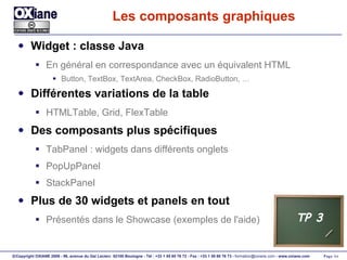 Les composants graphiques Widget : classe Java En général en correspondance avec un équivalent HTML Button, TextBox, TextArea, CheckBox, RadioButton, … Différentes variations de la table HTMLTable, Grid, FlexTable Des composants plus spécifiques TabPanel : widgets dans différents onglets PopUpPanel StackPanel Plus de 30 widgets et panels en tout Présentés dans le Showcase (exemples de l'aide) TP 3 
