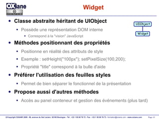 Widget Classe abstraite héritant de UIObject Possède une représentation DOM interne Correspond à la "vision" JavaScript Méthodes positionnant des propriétés Positionne en réalité des attributs de style Exemple : setHeight("100px"); setPixelSize(100,200); Propriété "title" correspond à la bulle d'aide Préférer l'utilisation des feuilles styles Permet de bien séparer le fonctionnel de la présentation Propose aussi d'autres méthodes Accès au panel conteneur et gestion des événements (plus tard) UIObject Widget 