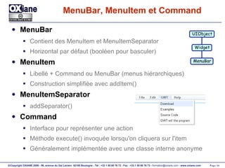 MenuBar, MenuItem et Command MenuBar Contient des MenuItem et MenuItemSeparator Horizontal par défaut (booléen pour basculer) MenuItem Libellé + Command ou MenuBar (menus hiérarchiques) Construction simplifiée avec addItem() MenuItemSeparator addSeparator() Command Interface pour représenter une action Méthode execute() invoquée lorsqu'on cliquera sur l'item Généralement implémentée avec une classe interne anonyme UIObject Widget MenuBar 