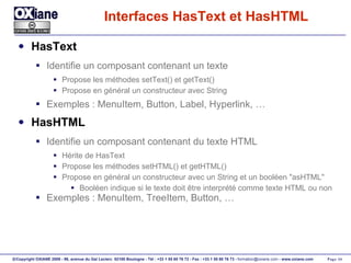 Interfaces HasText et HasHTML HasText Identifie un composant contenant un texte Propose les méthodes setText() et getText() Propose en général un constructeur avec String Exemples : MenuItem, Button, Label, Hyperlink, … HasHTML Identifie un composant contenant du texte HTML Hérite de HasText Propose les méthodes setHTML() et getHTML() Propose en général un constructeur avec un String et un booléen "asHTML" Booléen indique si le texte doit être interprété comme texte HTML ou non Exemples : MenuItem, TreeItem, Button, … 