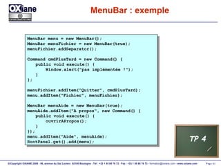 MenuBar : exemple MenuBar menu = new MenuBar(); MenuBar menuFichier = new MenuBar(true); menuFichier.addSeparator(); Command cmdPlusTard = new Command() { public void execute() { Window.alert("pas implémentée !"); } }; menuFichier.addItem("Quitter", cmdPlusTard); menu.addItem("Fichier", menuFichier); MenuBar menuAide = new MenuBar(true); menuAide.addItem("A propos", new Command() { public void execute() { ouvrirAPropos(); } }); menu.addItem("Aide", menuAide); RootPanel.get().add(menu); TP 4 
