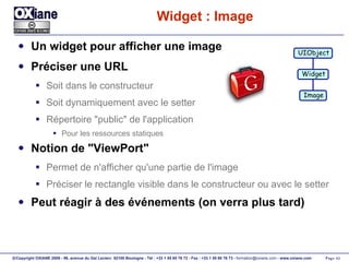 Widget : Image Un widget pour afficher une image Préciser une URL Soit dans le constructeur Soit dynamiquement avec le setter Répertoire "public" de l'application Pour les ressources statiques Notion de "ViewPort" Permet de n'afficher qu'une partie de l'image Préciser le rectangle visible dans le constructeur ou avec le setter Peut réagir à des événements (on verra plus tard) UIObject Widget Image 