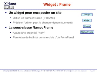 Widget : Frame Un widget pour encapsuler un site Utilise un frame invisible (IFRAME) Préciser l'url (on peut la changer dynamiquement) La sous-classe NamedFrame Ajoute une propriété "nom" Permettra de l'utiliser comme cible d'un FormPanel UIObject Widget Frame NamedFrame 