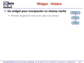 Widget : Hidden Un widget pour encapsuler un champ caché Permet de gérer le nom et la valeur du champ UIObject Widget Hidden 