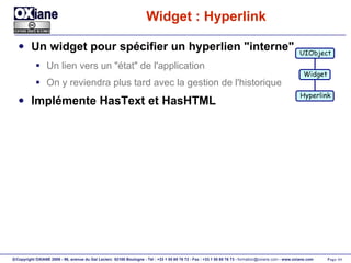 Widget : Hyperlink Un widget pour spécifier un hyperlien "interne" Un lien vers un "état" de l'application On y reviendra plus tard avec la gestion de l'historique Implémente HasText et HasHTML UIObject Widget Hyperlink 