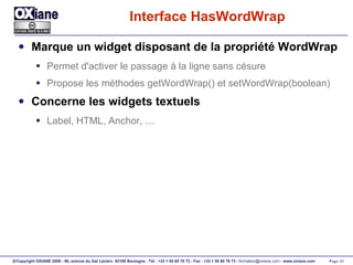 Interface HasWordWrap Marque un widget disposant de la propriété WordWrap Permet d'activer le passage à la ligne sans césure Propose les méthodes getWordWrap() et setWordWrap(boolean) Concerne les widgets textuels Label, HTML, Anchor, … 