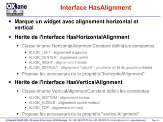 Interface HasAlignment Marque un widget avec alignement horizontal et vertical Hérite de l'interface HasHorizontalAlignment Classe interne HorizontalAlignmentConstant définit les constantes ALIGN_LEFT : alignement à gauche ALIGN_CENTER : alignement centré ALIGN_RIGHT : alignement à droite ALIGN_DEFAULT : alignement "naturel" (gauche si on lit de gauche à droite) Propose les accesseurs de la propriété "horizontalAlignment" Hérite de l'interface HasVerticalAlignment Classe interne VerticalAlignmentConstant définit les constantes ALIGN_BOTTOM : alignement en bas ALIGN_MIDDLE : alignement centré vertical ALIGN_TOP : alignement en haut Propose les accesseurs de la propriété "verticalAlignment" 