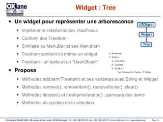 Widget : Tree Un widget pour représenter une arborescence Implémente HasAnimation, HasFocus Contient des TreeItem Similaire au MenuBar et ses MenuItem TreeItem contient lui même un widget TreeItem : un texte et un "UserObject" Propose Méthodes addItem(TreeItem) et ses variantes avec String et Widget Méthodes remove(), removeItem(), removeItems(), clear() Méthodes iterator() et treeItemsIterator() : parcours des items Méthodes de gestion de la sélection UIObject Widget Tree 