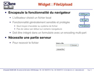Widget : FileUpload Encapsule la fonctionnalité du navigateur L'utilisateur choisit un fichier local Fonctionnalité généralement sensible et protégée Seul moyen d’accéder au système de fichier Pas de valeur par défaut sur certains navigateurs Doit être intégré dans un formulaire avec un encoding multi-part Nécessite une partie serveur Pour recevoir le fichier UIObject Widget FileUpload 
