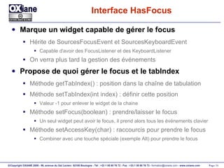 Interface HasFocus Marque un widget capable de gérer le focus Hérite de SourcesFocusEvent et SourcesKeyboardEvent Capable d'avoir des FocusListener et des KeyboardListener On verra plus tard la gestion des événements Propose de quoi gérer le focus et le tabIndex Méthode getTabIndex() : position dans la chaîne de tabulation Méthode setTabIndex(int index) : définir cette position Valeur -1 pour enlever le widget de la chaine Méthode setFocus(boolean) : prendre/laisser le focus Un seul widget peut avoir le focus, il prend alors tous les événements clavier Méthode setAccessKey(char) : raccourcis pour prendre le focus Combiner avec une touche spéciale (exemple Alt) pour prendre le focus 