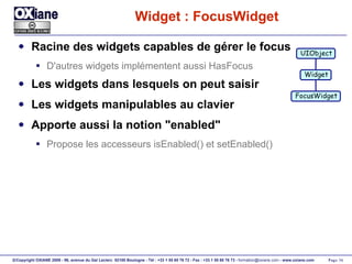 Widget : FocusWidget Racine des widgets capables de gérer le focus D'autres widgets implémentent aussi HasFocus Les widgets dans lesquels on peut saisir Les widgets manipulables au clavier Apporte aussi la notion "enabled" Propose les accesseurs isEnabled() et setEnabled() UIObject Widget FocusWidget 