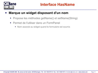 Interface HasName Marque un widget disposant d'un nom Propose les méthodes getName() et setName(String) Permet de l'utiliser dans un FormPanel Nom associé au widget quand le formulaire est soumis 
