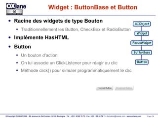 Widget : ButtonBase et Button Racine des widgets de type Bouton Traditionnellement les Button, CheckBox et RadioButton Implémente HasHTML Button Un bouton d'action On lui associe un ClickListener pour réagir au clic Méthode click() pour simuler programmatiquement le clic UIObject Widget FocusWidget ButtonBase Button 