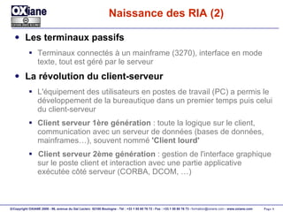 Naissance des RIA (2) Les terminaux passifs Terminaux connectés à un mainframe (3270), interface en mode texte, tout est géré par le serveur La révolution du client-serveur L'équipement des utilisateurs en postes de travail (PC) a permis le développement de la bureautique dans un premier temps puis celui du client-serveur Client serveur 1ère génération  : toute la logique sur le client, communication avec un serveur de données (bases de données, mainframes…), souvent nommé  'Client lourd' Client serveur 2ème génération  : gestion de l'interface graphique sur le poste client et interaction avec une partie applicative exécutée côté serveur (CORBA, DCOM, …) 