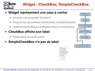 Widget : CheckBox, SimpleCheckBox Widget représentant une case à cocher Introduit une propriété "checked" Propose les accesseurs isChecked() et setChecked() Implémente HasName (utilisable dans un formulaire) CheckBox affiche son label Passé dans le constructeur SimpleCheckBox n'a pas de label UIObject Widget FocusWidget ButtonBase CheckBox SimpleCheckBox 