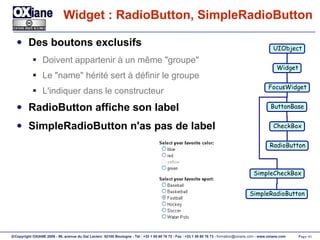 Widget : RadioButton, SimpleRadioButton Des boutons exclusifs Doivent appartenir à un même "groupe" Le "name" hérité sert à définir le groupe L'indiquer dans le constructeur RadioButton affiche son label SimpleRadioButton n'as pas de label UIObject Widget FocusWidget ButtonBase CheckBox SimpleCheckBox RadioButton SimpleRadioButton 