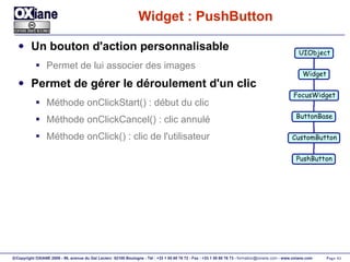 Widget : PushButton Un bouton d'action personnalisable Permet de lui associer des images Permet de gérer le déroulement d'un clic Méthode onClickStart() : début du clic Méthode onClickCancel() : clic annulé Méthode onClick() : clic de l'utilisateur UIObject Widget FocusWidget ButtonBase CustomButton PushButton 